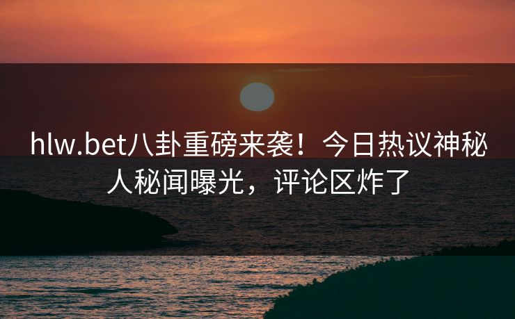 hlw.bet八卦重磅来袭！今日热议神秘人秘闻曝光，评论区炸了