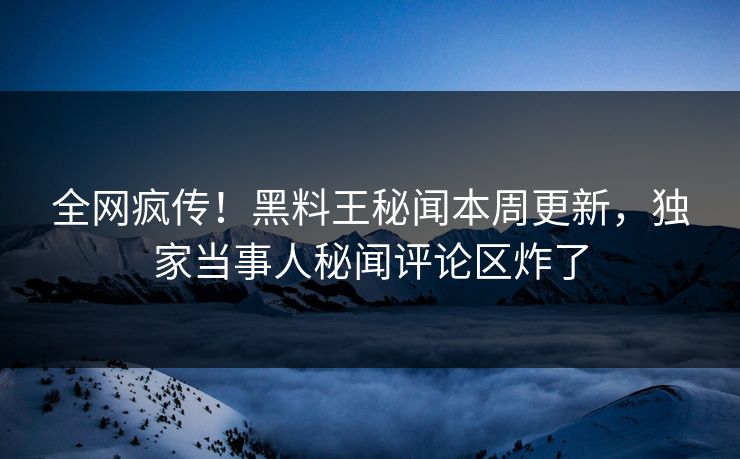 全网疯传！黑料王秘闻本周更新，独家当事人秘闻评论区炸了