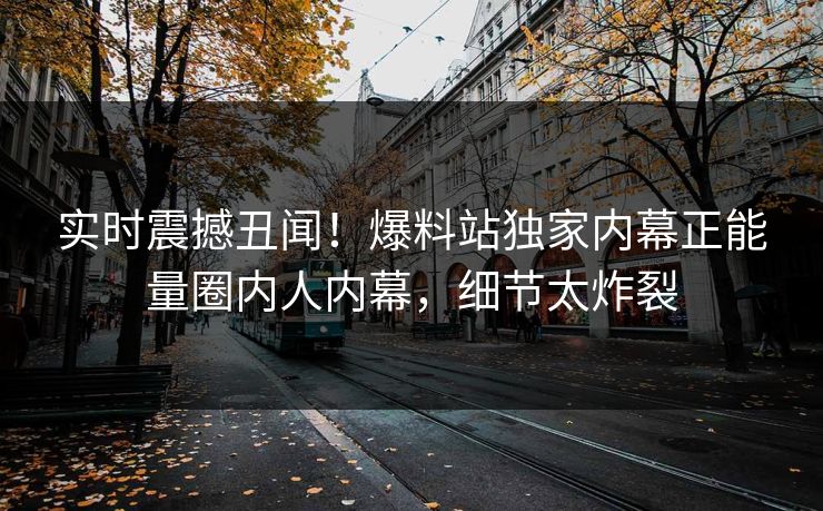 实时震撼丑闻！爆料站独家内幕正能量圈内人内幕，细节太炸裂