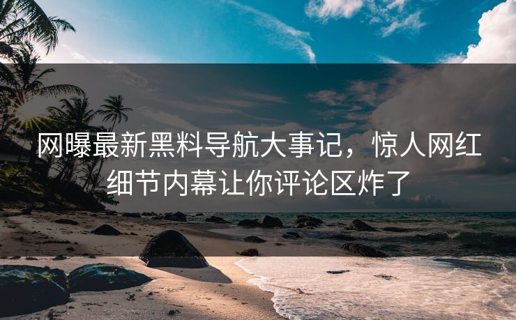 网曝最新黑料导航大事记，惊人网红细节内幕让你评论区炸了