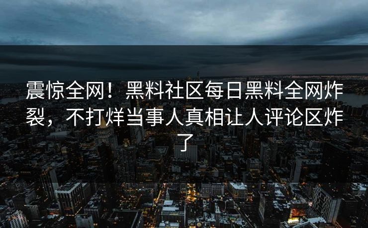 震惊全网！黑料社区每日黑料全网炸裂，不打烊当事人真相让人评论区炸了