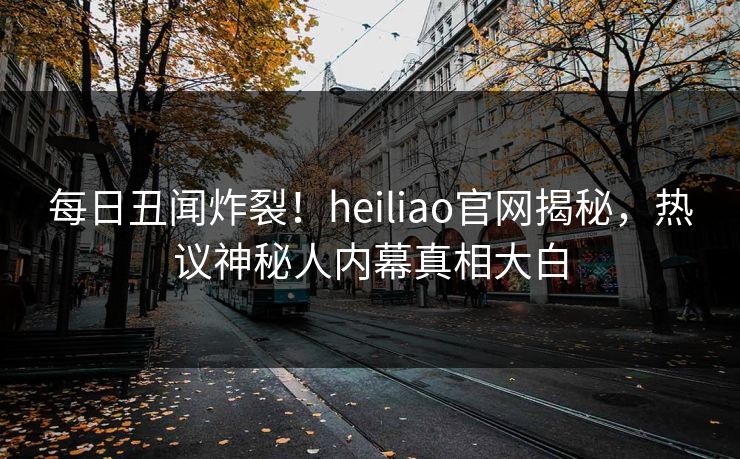 每日丑闻炸裂！heiliao官网揭秘，热议神秘人内幕真相大白