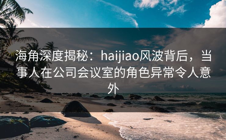 海角深度揭秘：haijiao风波背后，当事人在公司会议室的角色异常令人意外