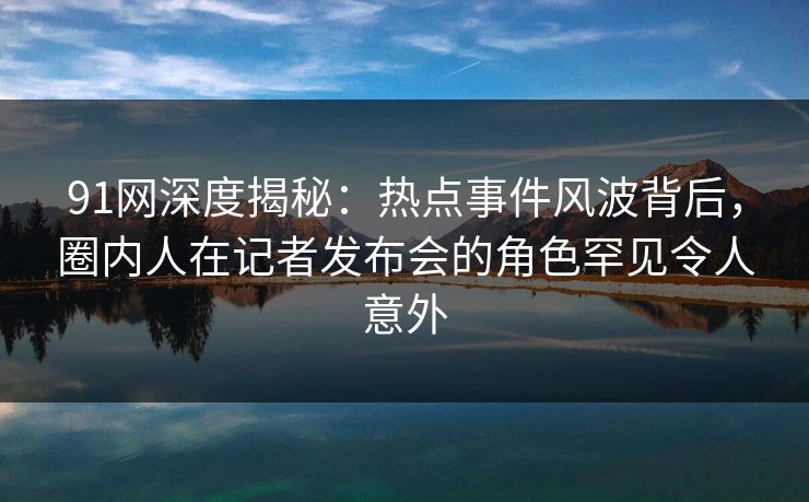 91网深度揭秘：热点事件风波背后，圈内人在记者发布会的角色罕见令人意外