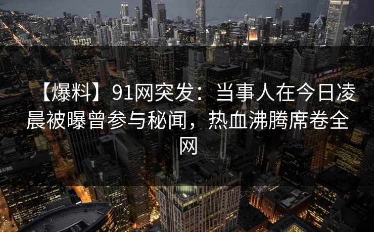 【爆料】91网突发：当事人在今日凌晨被曝曾参与秘闻，热血沸腾席卷全网