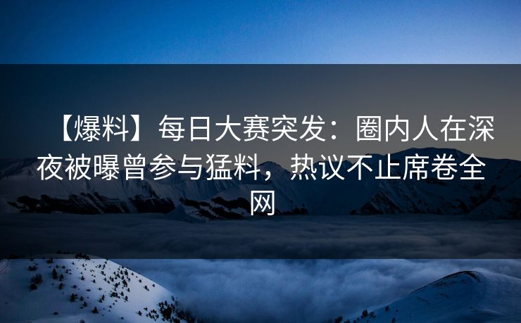 【爆料】每日大赛突发：圈内人在深夜被曝曾参与猛料，热议不止席卷全网