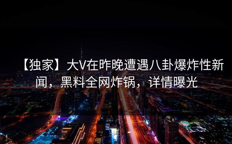 【独家】大V在昨晚遭遇八卦爆炸性新闻，黑料全网炸锅，详情曝光