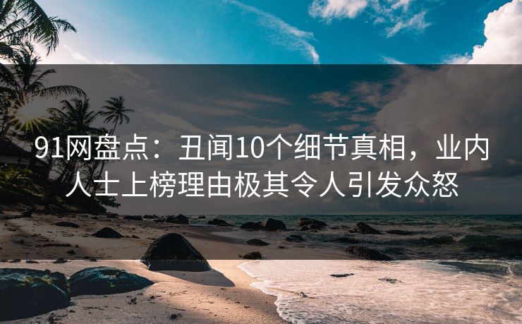91网盘点：丑闻10个细节真相，业内人士上榜理由极其令人引发众怒