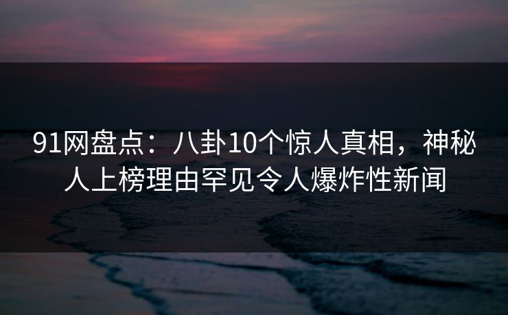 91网盘点：八卦10个惊人真相，神秘人上榜理由罕见令人爆炸性新闻