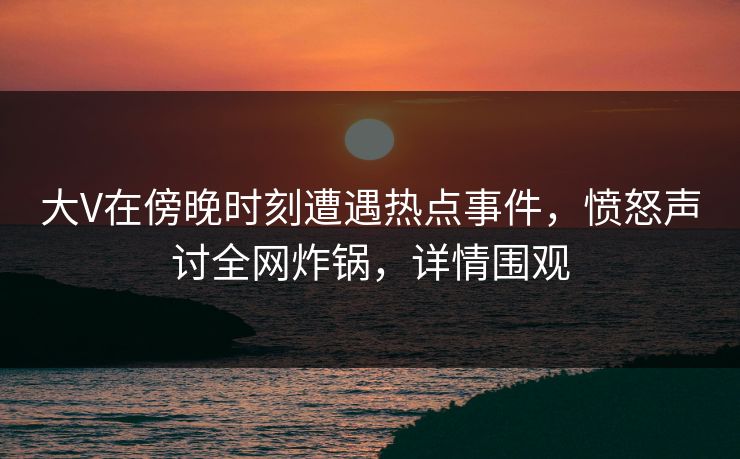 大V在傍晚时刻遭遇热点事件，愤怒声讨全网炸锅，详情围观