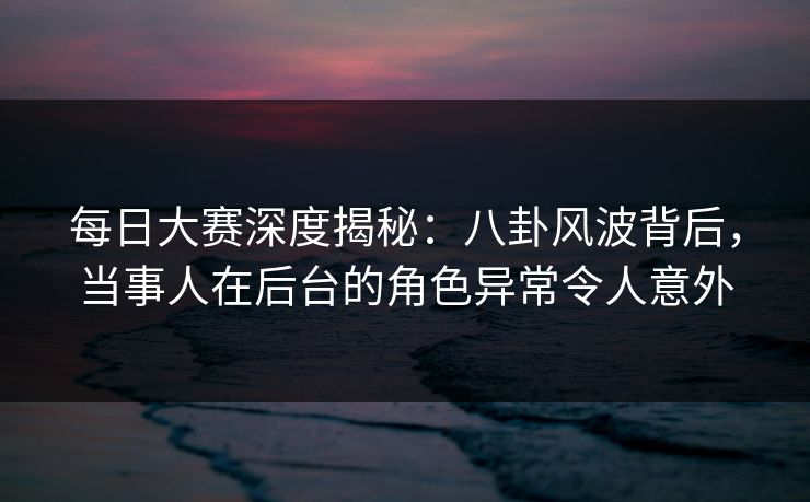 每日大赛深度揭秘：八卦风波背后，当事人在后台的角色异常令人意外
