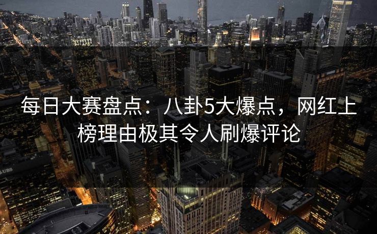 每日大赛盘点：八卦5大爆点，网红上榜理由极其令人刷爆评论
