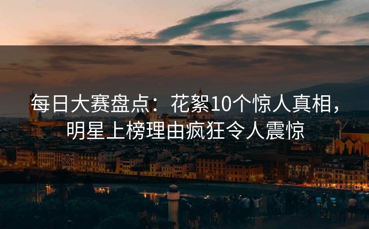 每日大赛盘点：花絮10个惊人真相，明星上榜理由疯狂令人震惊