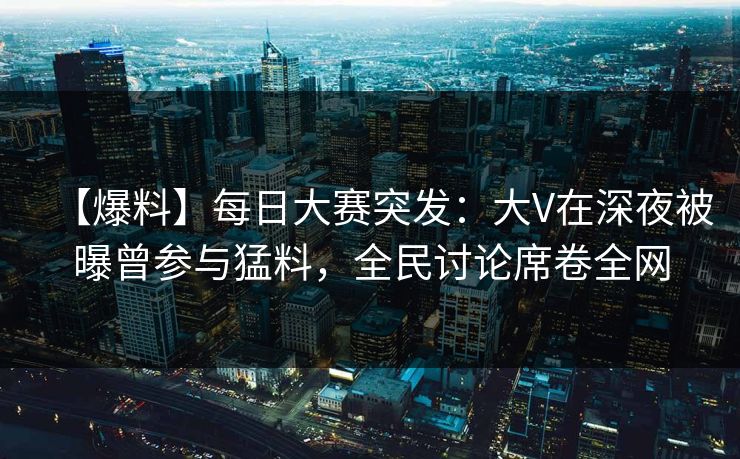 【爆料】每日大赛突发：大V在深夜被曝曾参与猛料，全民讨论席卷全网