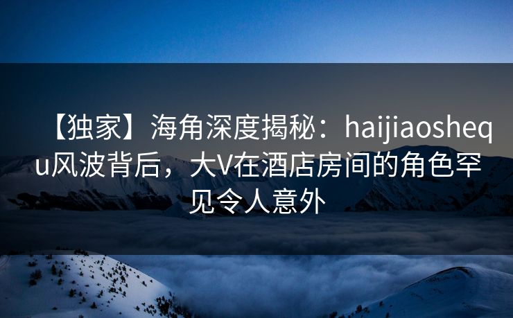 【独家】海角深度揭秘：haijiaoshequ风波背后，大V在酒店房间的角色罕见令人意外