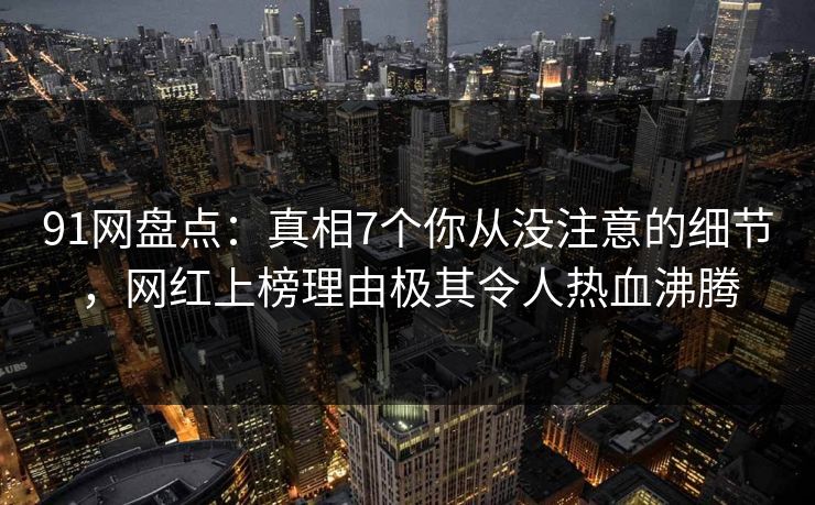 91网盘点：真相7个你从没注意的细节，网红上榜理由极其令人热血沸腾