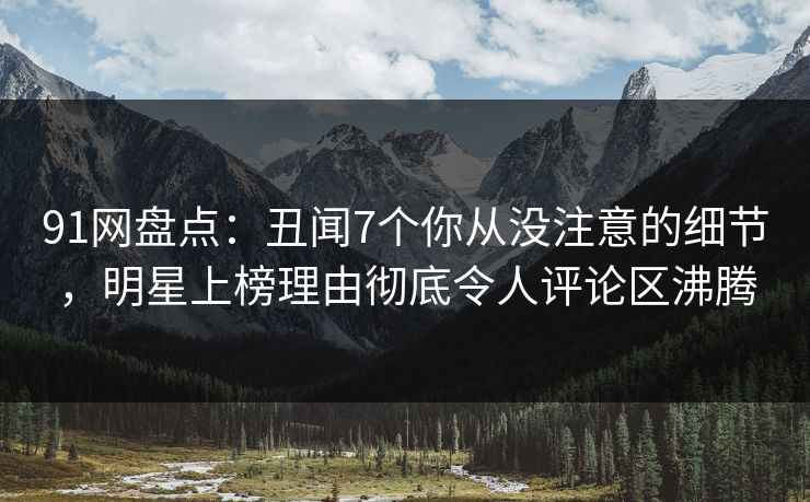 91网盘点：丑闻7个你从没注意的细节，明星上榜理由彻底令人评论区沸腾
