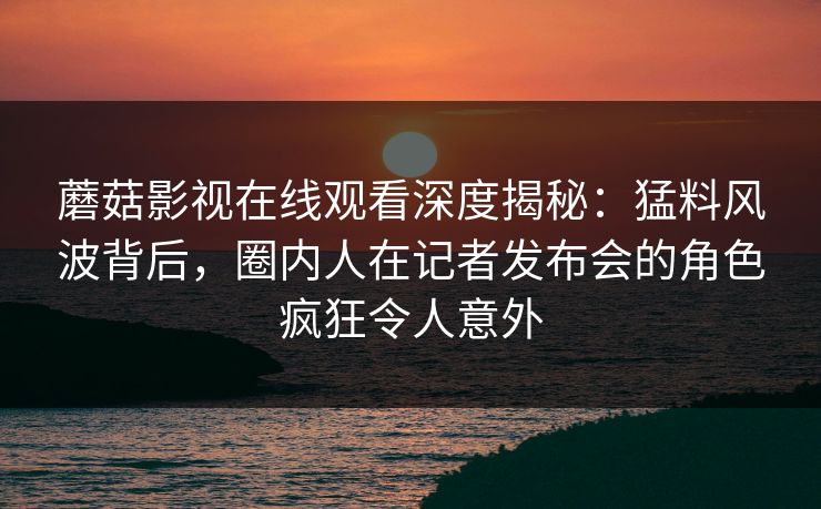 蘑菇影视在线观看深度揭秘：猛料风波背后，圈内人在记者发布会的角色疯狂令人意外