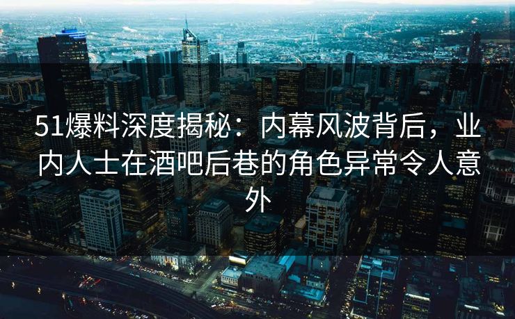 51爆料深度揭秘：内幕风波背后，业内人士在酒吧后巷的角色异常令人意外