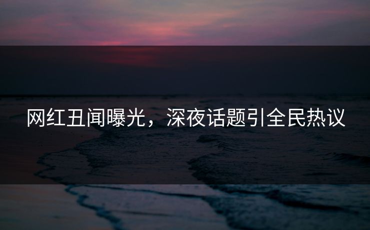 网红丑闻曝光，深夜话题引全民热议