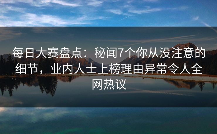 每日大赛盘点：秘闻7个你从没注意的细节，业内人士上榜理由异常令人全网热议