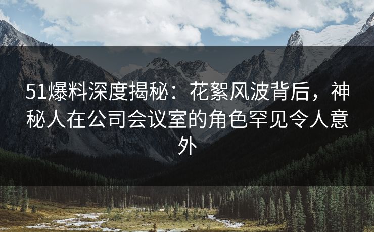 51爆料深度揭秘：花絮风波背后，神秘人在公司会议室的角色罕见令人意外