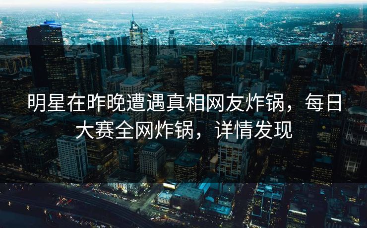 明星在昨晚遭遇真相网友炸锅，每日大赛全网炸锅，详情发现
