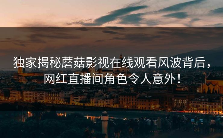 独家揭秘蘑菇影视在线观看风波背后，网红直播间角色令人意外！