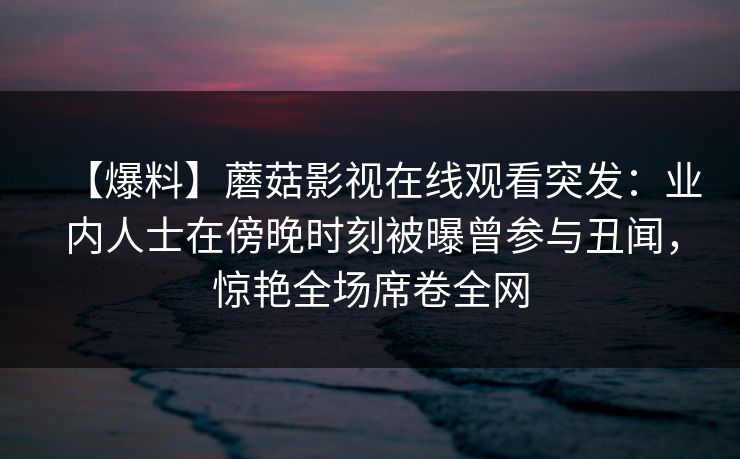 【爆料】蘑菇影视在线观看突发：业内人士在傍晚时刻被曝曾参与丑闻，惊艳全场席卷全网