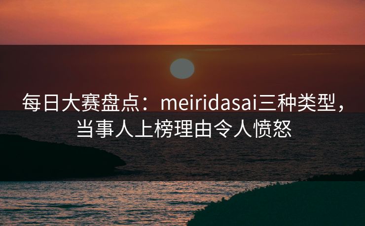 每日大赛盘点：meiridasai三种类型，当事人上榜理由令人愤怒