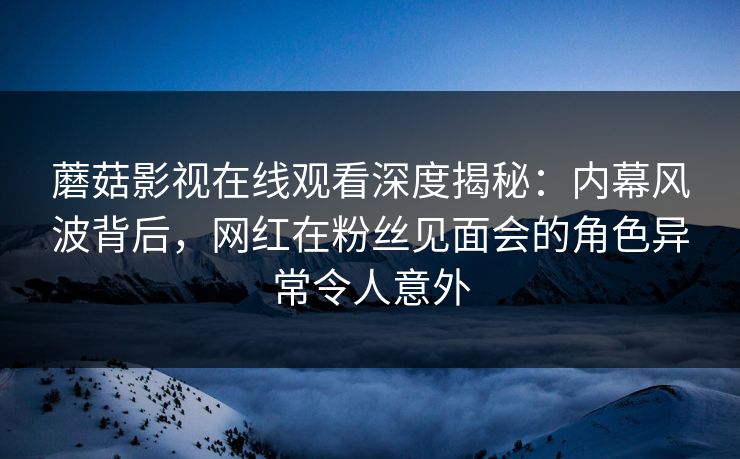 蘑菇影视在线观看深度揭秘：内幕风波背后，网红在粉丝见面会的角色异常令人意外