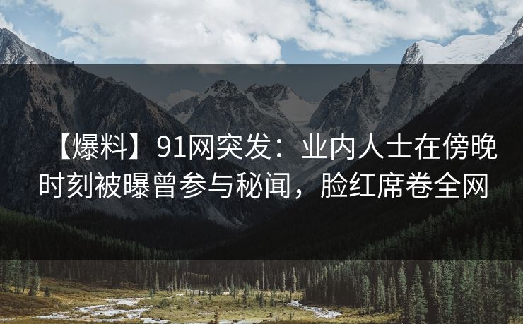 【爆料】91网突发：业内人士在傍晚时刻被曝曾参与秘闻，脸红席卷全网