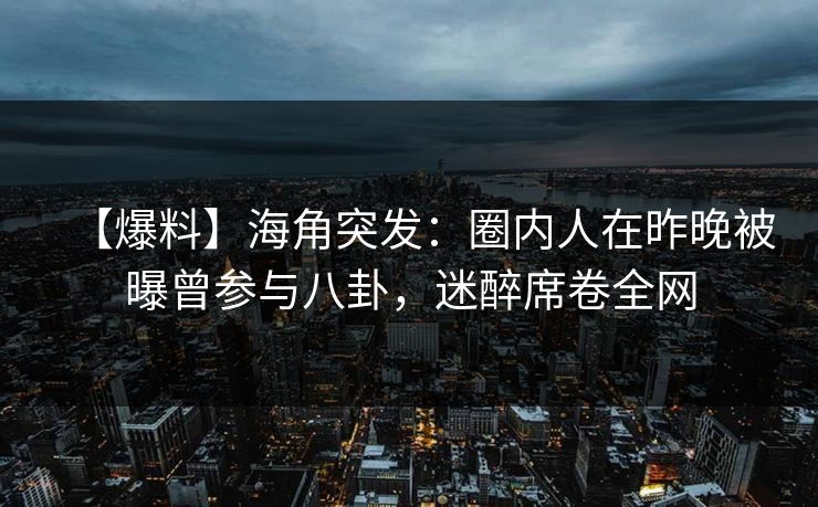 【爆料】海角突发：圈内人在昨晚被曝曾参与八卦，迷醉席卷全网