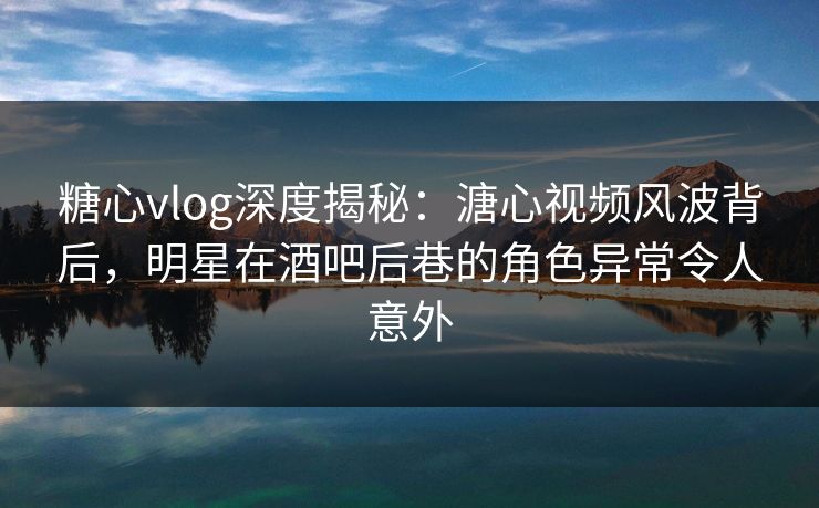 糖心vlog深度揭秘：溏心视频风波背后，明星在酒吧后巷的角色异常令人意外