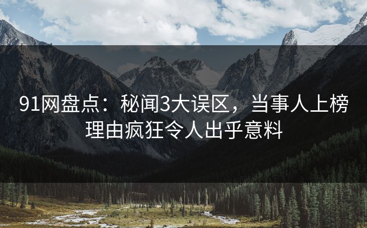 91网盘点：秘闻3大误区，当事人上榜理由疯狂令人出乎意料