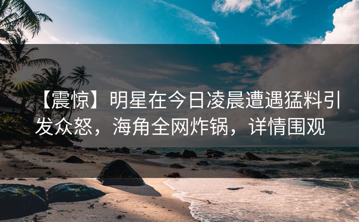 【震惊】明星在今日凌晨遭遇猛料引发众怒，海角全网炸锅，详情围观