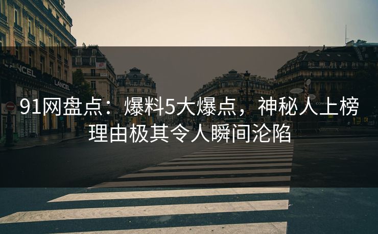 91网盘点：爆料5大爆点，神秘人上榜理由极其令人瞬间沦陷