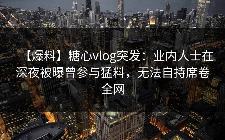 【爆料】糖心vlog突发：业内人士在深夜被曝曾参与猛料，无法自持席卷全网