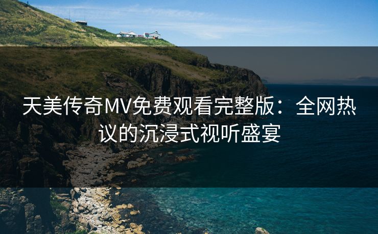天美传奇MV免费观看完整版：全网热议的沉浸式视听盛宴