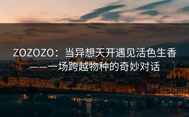 ZOZOZO:当异想天开遇见活色生香——一场跨越物种的奇妙对话 ZOZOZO:当异想天开遇见活色生香——一场跨越物种的奇妙对话