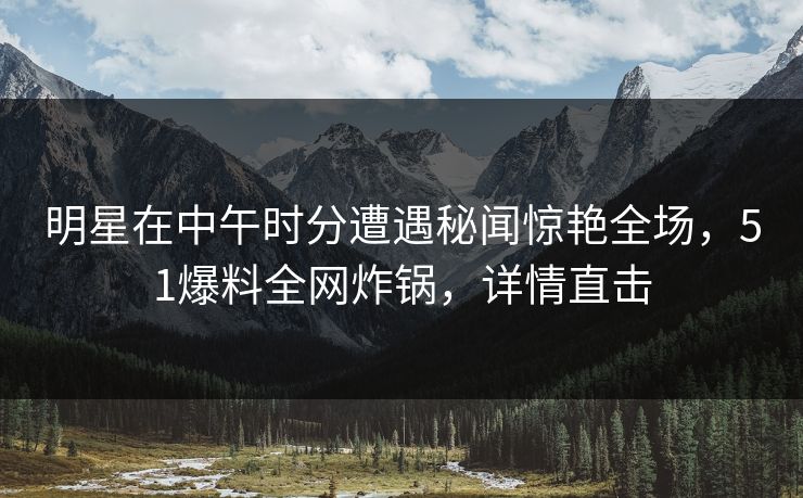明星在中午时分遭遇秘闻惊艳全场，51爆料全网炸锅，详情直击