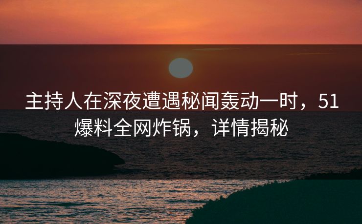 主持人在深夜遭遇秘闻轰动一时，51爆料全网炸锅，详情揭秘