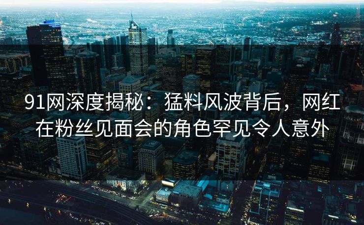 91网深度揭秘：猛料风波背后，网红在粉丝见面会的角色罕见令人意外