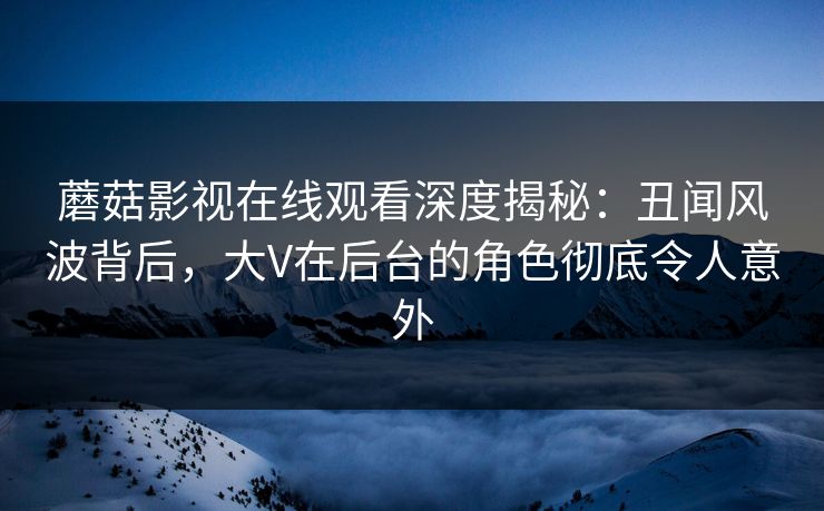 蘑菇影视在线观看深度揭秘：丑闻风波背后，大V在后台的角色彻底令人意外