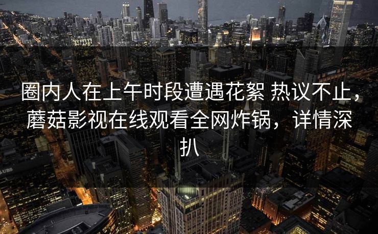 圈内人在上午时段遭遇花絮 热议不止,蘑菇影视在线观看全网炸锅,详情深扒 圈内人在上午时段遭遇花絮 热议不止,蘑菇影视在线观看全网炸锅,详情深扒