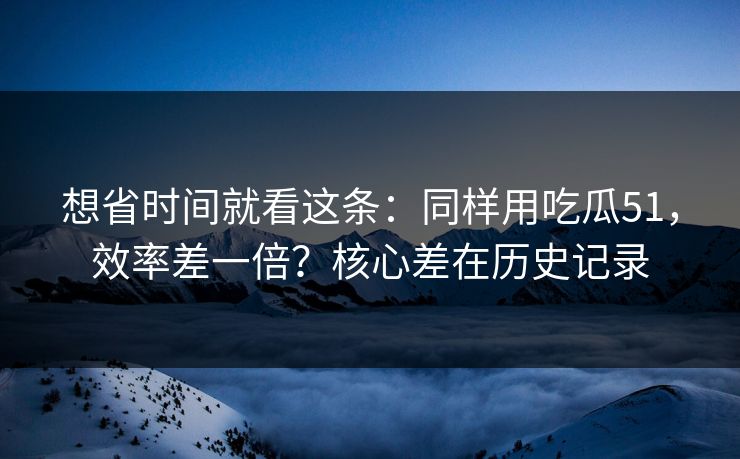 想省时间就看这条：同样用吃瓜51，效率差一倍？核心差在历史记录