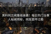 黑料网丑闻重磅来袭！每日热门当事人秘闻揭秘，网友直呼过瘾
