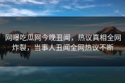 网曝吃瓜网今晚丑闻，热议真相全网炸裂，当事人丑闻全网热议不断