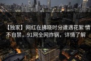 【独家】网红在拂晓时分遭遇花絮 情不自禁，91网全网炸锅，详情了解