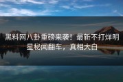 黑料网八卦重磅来袭！最新不打烊明星秘闻翻车，真相大白